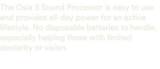 The Osia 3 Sound Processor is easy to use and provides all day power for an active lifestyle. No disposable batteries...