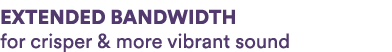 EXTENDED BANDWIDTH for crisper & more vibrant sound
